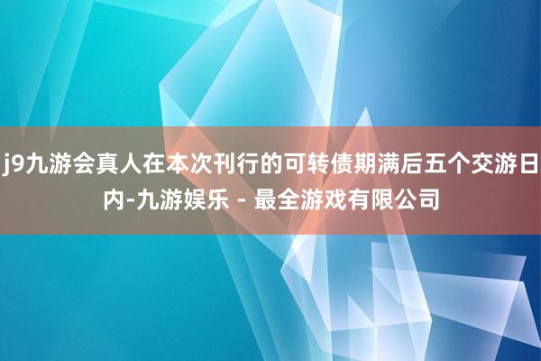 j9九游会真人在本次刊行的可转债期满后五个交游日内-九游娱乐 - 最全游戏有限公司