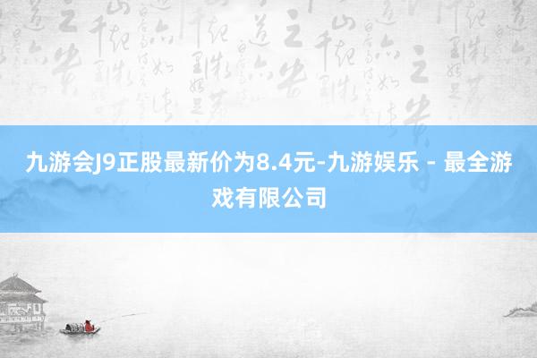 九游会J9正股最新价为8.4元-九游娱乐 - 最全游戏有限公司