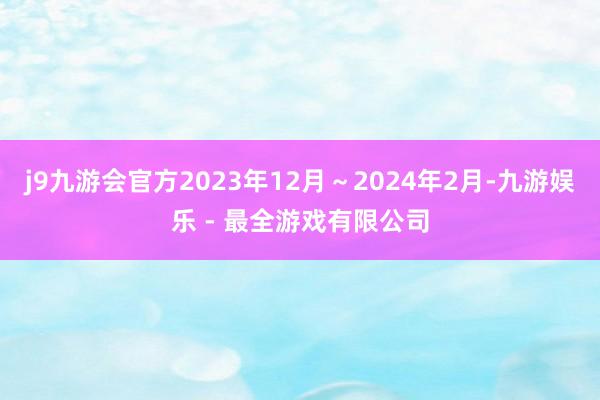 j9九游会官方2023年12月～2024年2月-九游娱乐 - 最全游戏有限公司