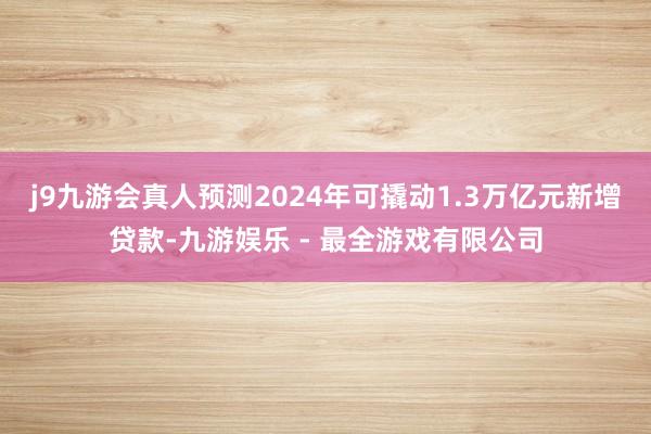 j9九游会真人预测2024年可撬动1.3万亿元新增贷款-九游娱乐 - 最全游戏有限公司