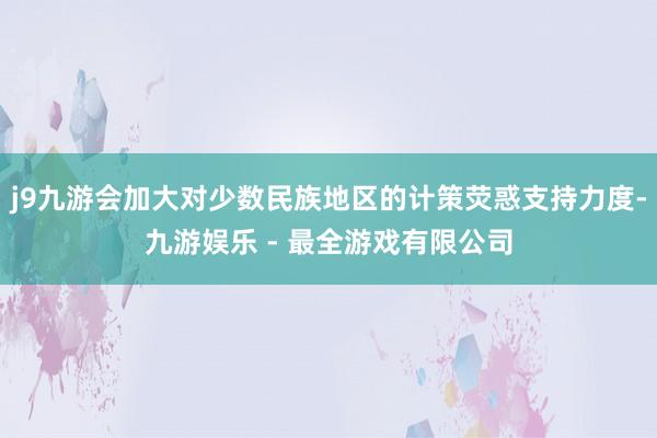 j9九游会加大对少数民族地区的计策荧惑支持力度-九游娱乐 - 最全游戏有限公司