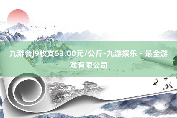 九游会J9收支53.00元/公斤-九游娱乐 - 最全游戏有限公司