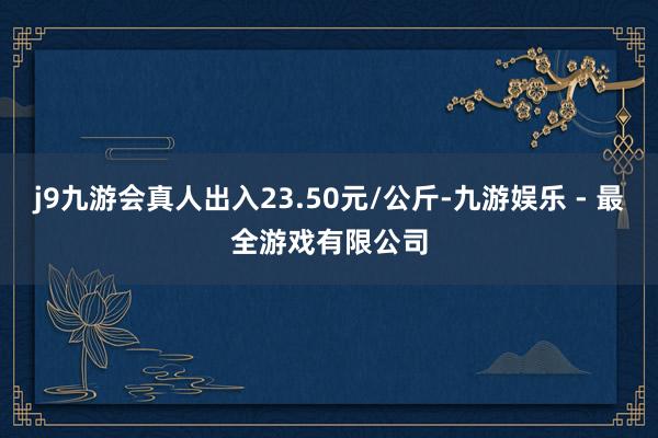 j9九游会真人出入23.50元/公斤-九游娱乐 - 最全游戏有限公司