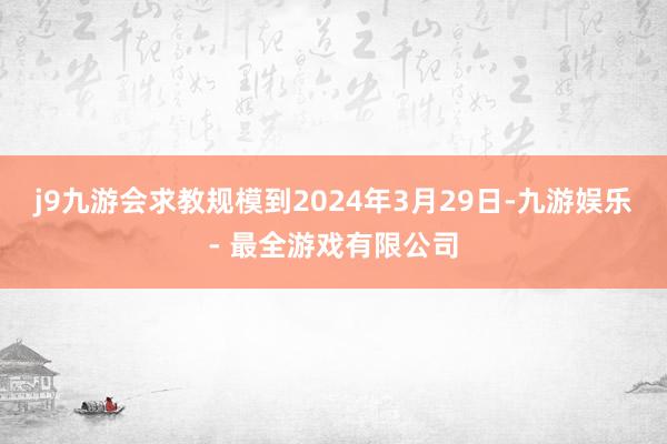 j9九游会求教规模到2024年3月29日-九游娱乐 - 最全游戏有限公司