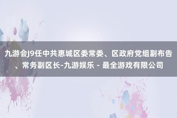 九游会J9任中共惠城区委常委、区政府党组副布告、常务副区长-九游娱乐 - 最全游戏有限公司