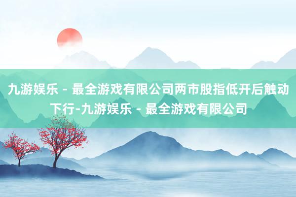 九游娱乐 - 最全游戏有限公司两市股指低开后触动下行-九游娱乐 - 最全游戏有限公司