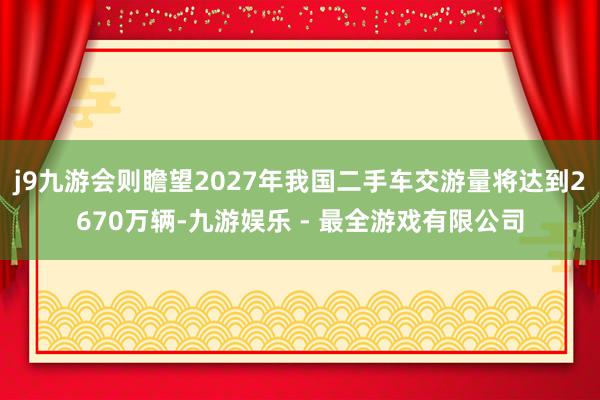 j9九游会则瞻望2027年我国二手车交游量将达到2670万辆-九游娱乐 - 最全游戏有限公司