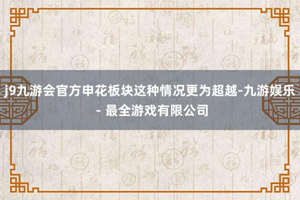 j9九游会官方申花板块这种情况更为超越-九游娱乐 - 最全游戏有限公司