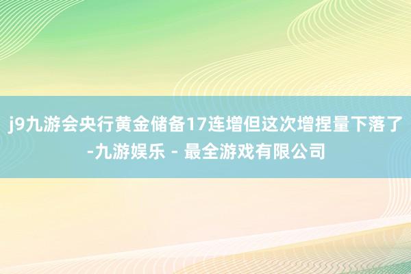 j9九游会央行黄金储备17连增但这次增捏量下落了-九游娱乐 - 最全游戏有限公司