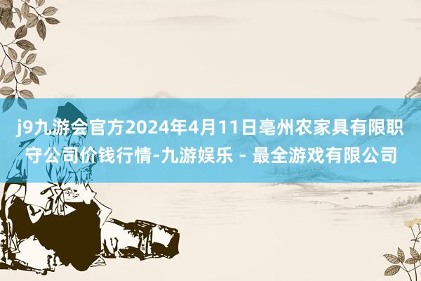 j9九游会官方2024年4月11日亳州农家具有限职守公司价钱行情-九游娱乐 - 最全游戏有限公司