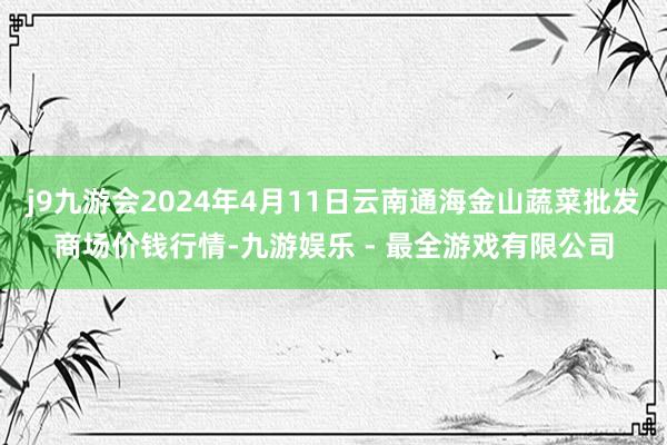 j9九游会2024年4月11日云南通海金山蔬菜批发商场价钱行情-九游娱乐 - 最全游戏有限公司