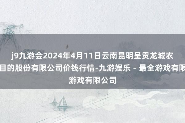 j9九游会2024年4月11日云南昆明呈贡龙城农居品目的股份有限公司价钱行情-九游娱乐 - 最全游戏有限公司