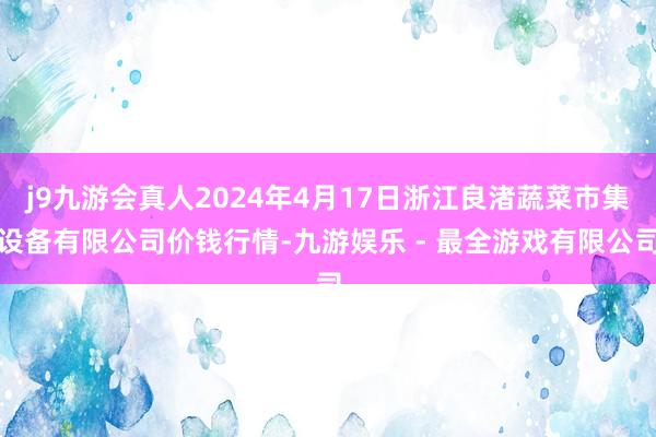 j9九游会真人2024年4月17日浙江良渚蔬菜市集设备有限公司价钱行情-九游娱乐 - 最全游戏有限公司