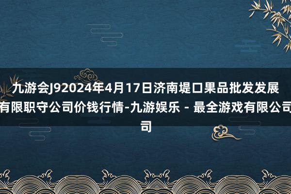 九游会J92024年4月17日济南堤口果品批发发展有限职守公司价钱行情-九游娱乐 - 最全游戏有限公司