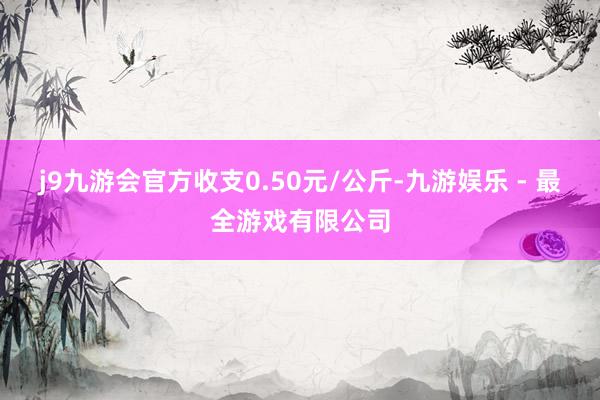 j9九游会官方收支0.50元/公斤-九游娱乐 - 最全游戏有限公司