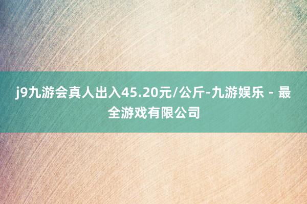 j9九游会真人出入45.20元/公斤-九游娱乐 - 最全游戏有限公司