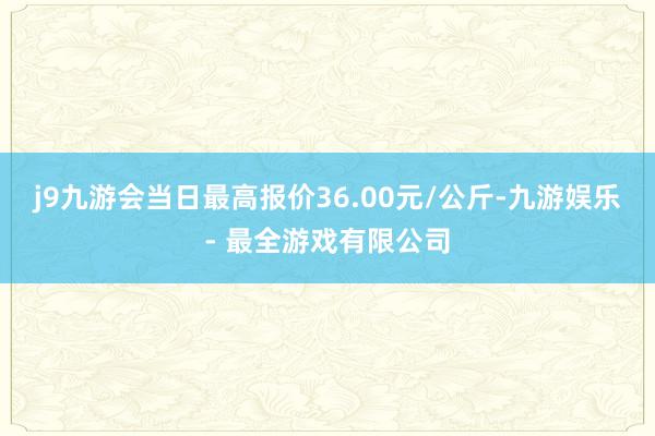 j9九游会当日最高报价36.00元/公斤-九游娱乐 - 最全游戏有限公司