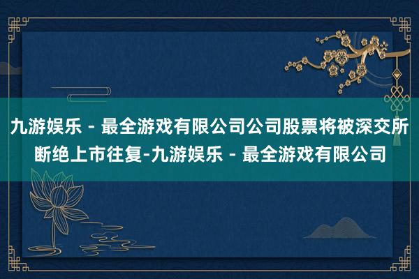 九游娱乐 - 最全游戏有限公司公司股票将被深交所断绝上市往复-九游娱乐 - 最全游戏有限公司