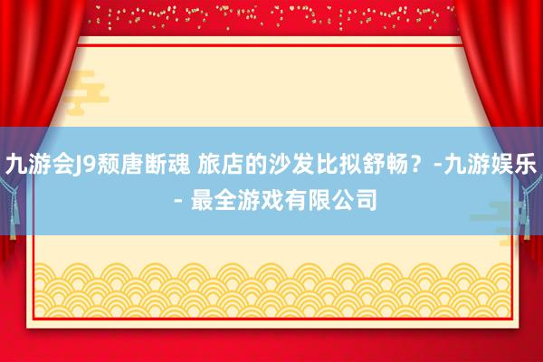 九游会J9颓唐断魂 旅店的沙发比拟舒畅？-九游娱乐 - 最全游戏有限公司