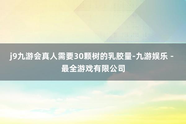 j9九游会真人需要30颗树的乳胶量-九游娱乐 - 最全游戏有限公司