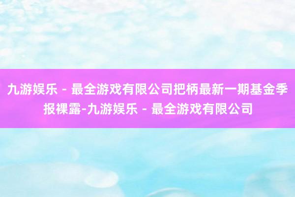 九游娱乐 - 最全游戏有限公司把柄最新一期基金季报裸露-九游娱乐 - 最全游戏有限公司