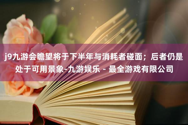 j9九游会瞻望将于下半年与消耗者碰面；后者仍是处于可用景象-九游娱乐 - 最全游戏有限公司