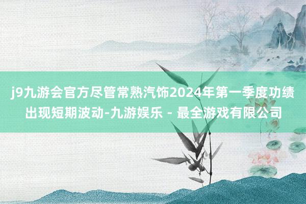 j9九游会官方尽管常熟汽饰2024年第一季度功绩出现短期波动-九游娱乐 - 最全游戏有限公司