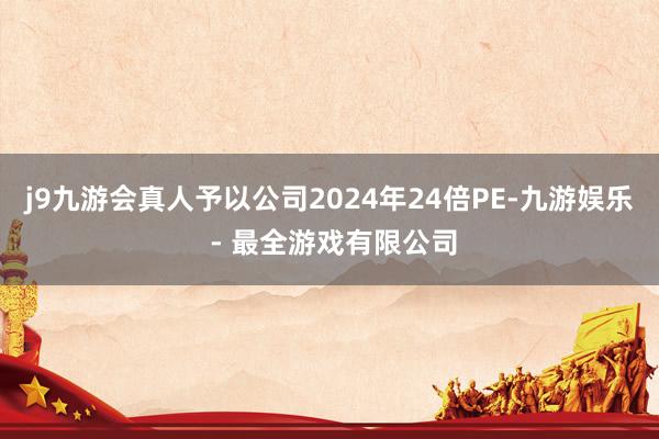 j9九游会真人予以公司2024年24倍PE-九游娱乐 - 最全游戏有限公司