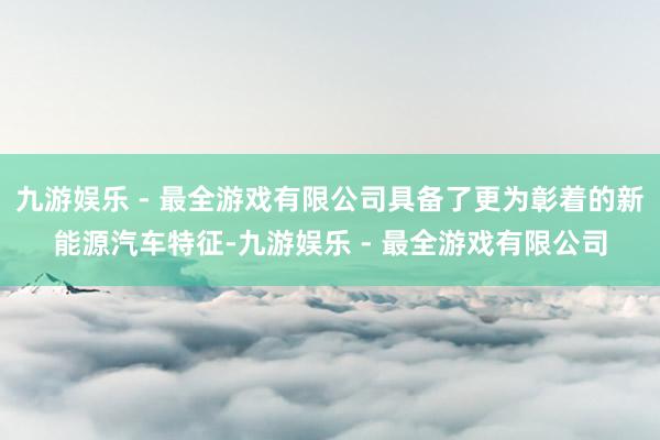 九游娱乐 - 最全游戏有限公司具备了更为彰着的新能源汽车特征-九游娱乐 - 最全游戏有限公司