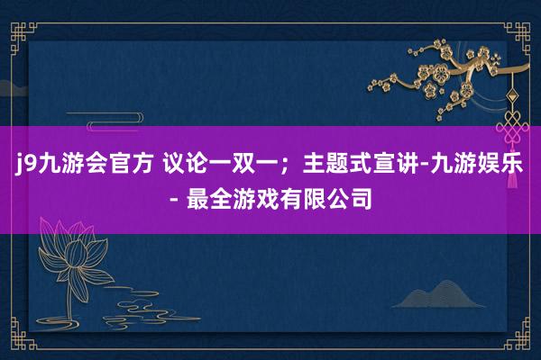 j9九游会官方 议论一双一；主题式宣讲-九游娱乐 - 最全游戏有限公司