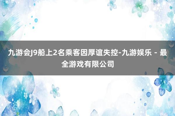 九游会J9船上2名乘客因厚谊失控-九游娱乐 - 最全游戏有限公司