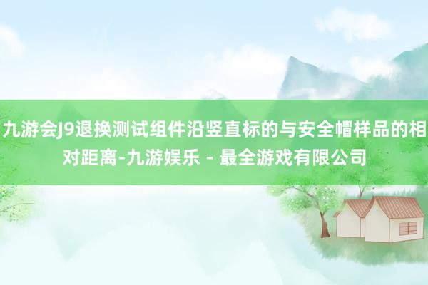 九游会J9退换测试组件沿竖直标的与安全帽样品的相对距离-九游娱乐 - 最全游戏有限公司