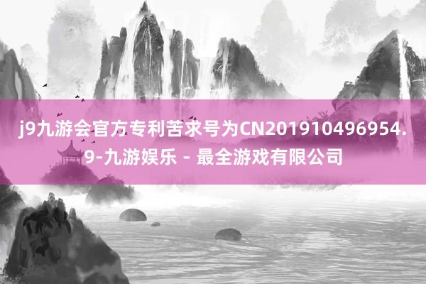 j9九游会官方专利苦求号为CN201910496954.9-九游娱乐 - 最全游戏有限公司