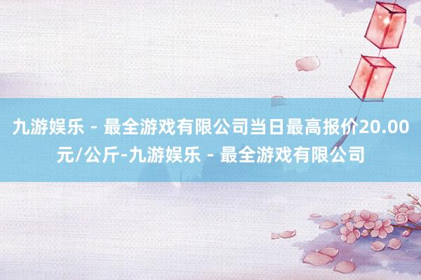 九游娱乐 - 最全游戏有限公司当日最高报价20.00元/公斤-九游娱乐 - 最全游戏有限公司