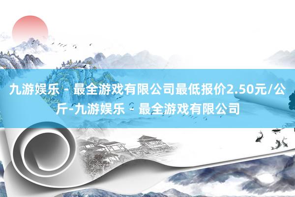 九游娱乐 - 最全游戏有限公司最低报价2.50元/公斤-九游娱乐 - 最全游戏有限公司