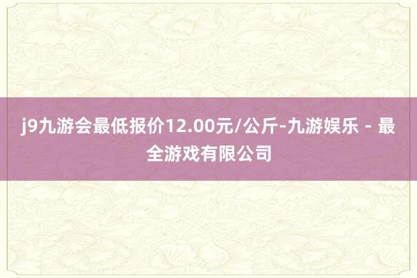 j9九游会最低报价12.00元/公斤-九游娱乐 - 最全游戏有限公司