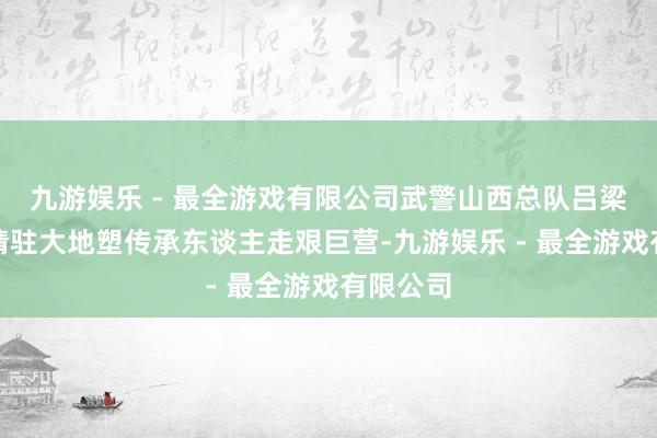 九游娱乐 - 最全游戏有限公司武警山西总队吕梁支队邀请驻大地塑传承东谈主走艰巨营-九游娱乐 - 最全游戏有限公司