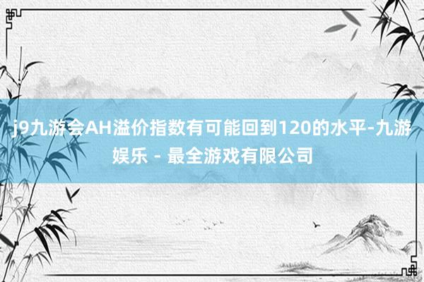 j9九游会AH溢价指数有可能回到120的水平-九游娱乐 - 最全游戏有限公司