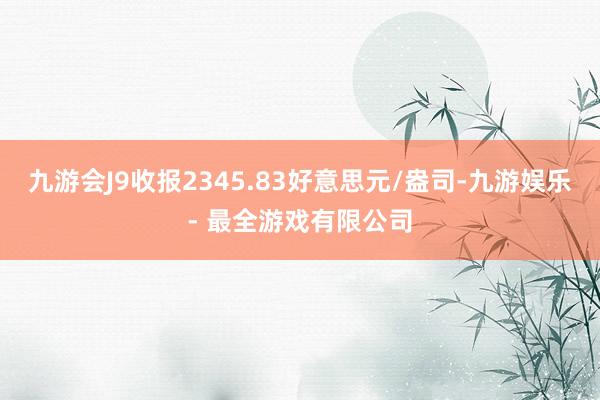 九游会J9收报2345.83好意思元/盎司-九游娱乐 - 最全游戏有限公司