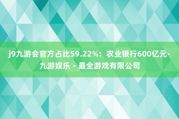 j9九游会官方占比59.22%：农业银行600亿元-九游娱乐 - 最全游戏有限公司