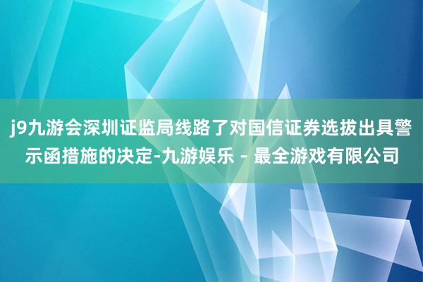 j9九游会深圳证监局线路了对国信证券选拔出具警示函措施的决定-九游娱乐 - 最全游戏有限公司