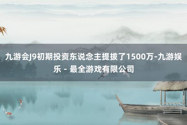 九游会J9初期投资东说念主提拔了1500万-九游娱乐 - 最全游戏有限公司