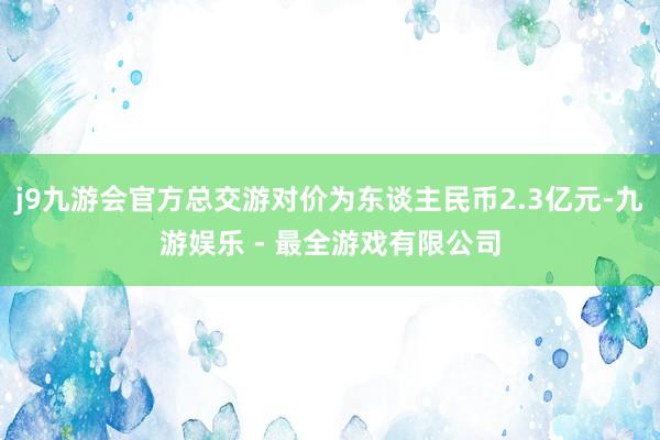 j9九游会官方总交游对价为东谈主民币2.3亿元-九游娱乐 - 最全游戏有限公司