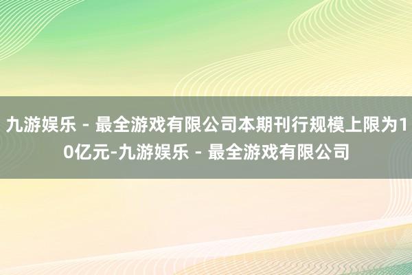 九游娱乐 - 最全游戏有限公司本期刊行规模上限为10亿元-九游娱乐 - 最全游戏有限公司