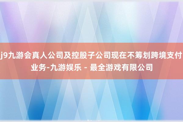 j9九游会真人公司及控股子公司现在不筹划跨境支付业务-九游娱乐 - 最全游戏有限公司