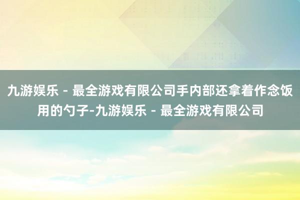 九游娱乐 - 最全游戏有限公司手内部还拿着作念饭用的勺子-九游娱乐 - 最全游戏有限公司