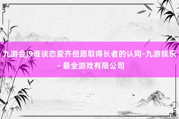 九游会J9谁谈恋爱齐但愿取得长者的认同-九游娱乐 - 最全游戏有限公司