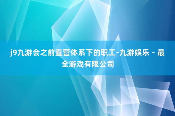 j9九游会之前直营体系下的职工-九游娱乐 - 最全游戏有限公司