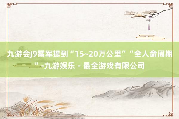 九游会J9雷军提到“15~20万公里”“全人命周期”-九游娱乐 - 最全游戏有限公司