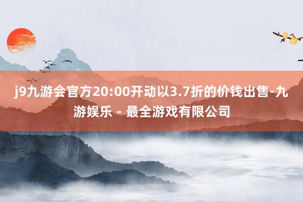 j9九游会官方20:00开动以3.7折的价钱出售-九游娱乐 - 最全游戏有限公司